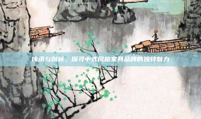 傳承與創(chuàng)新,，探尋中式風格家具品牌的獨特魅力