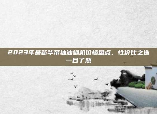 2023年最新華帝抽油煙機價格盤點,，性價比之選一目了然