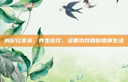 枸杞紅棗茶,，養(yǎng)生佳飲,，多重功效助你健康生活