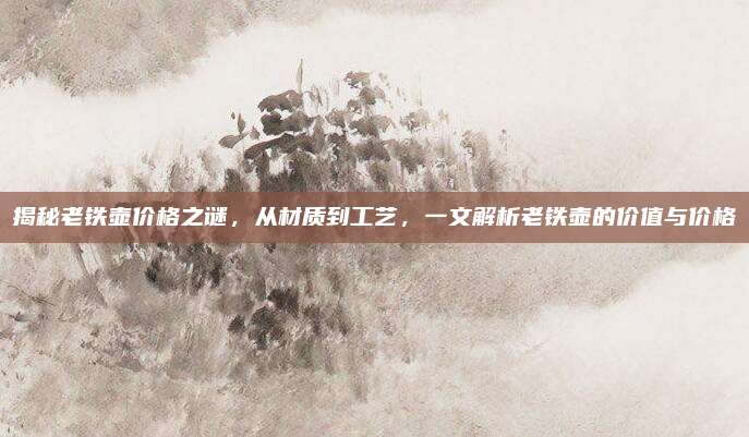 揭秘老鐵壺價格之謎，從材質(zhì)到工藝,，一文解析老鐵壺的價值與價格
