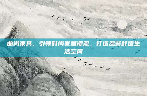曲尚家具,，引領時尚家居潮流，打造溫馨舒適生活空間