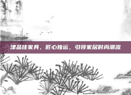 津品佳家具，匠心獨(dú)運(yùn)，引領(lǐng)家居時(shí)尚潮流