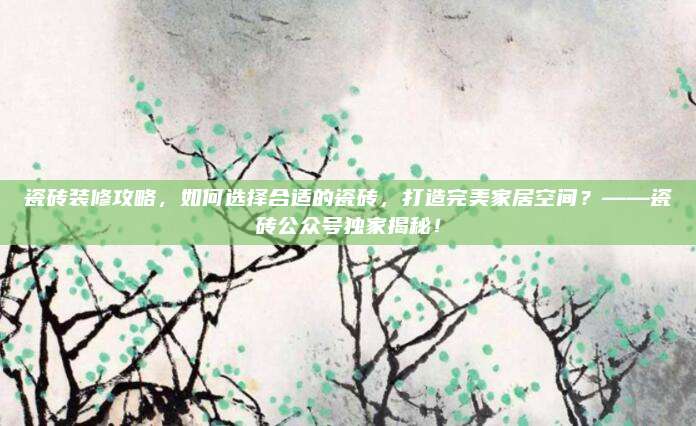 瓷磚裝修攻略,，如何選擇合適的瓷磚，打造完美家居空間,？——瓷磚公眾號獨家揭秘,！