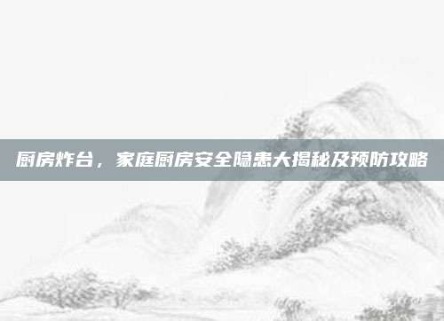 廚房炸臺，家庭廚房安全隱患大揭秘及預(yù)防攻略