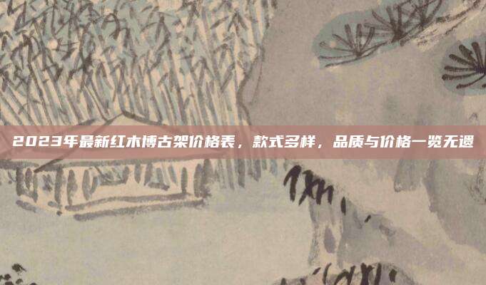 2023年最新紅木博古架價(jià)格表,，款式多樣,，品質(zhì)與價(jià)格一覽無遺