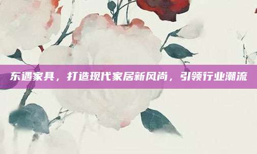 東遇家具,，打造現(xiàn)代家居新風(fēng)尚，引領(lǐng)行業(yè)潮流