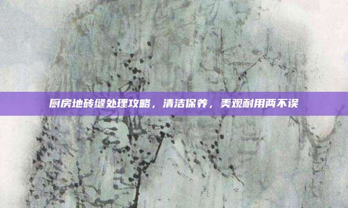 廚房地磚縫處理攻略，清潔保養(yǎng),，美觀耐用兩不誤