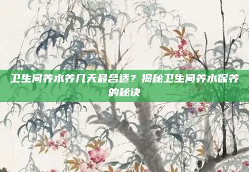 衛(wèi)生間養(yǎng)水養(yǎng)幾天最合適,？揭秘衛(wèi)生間養(yǎng)水保養(yǎng)的秘訣