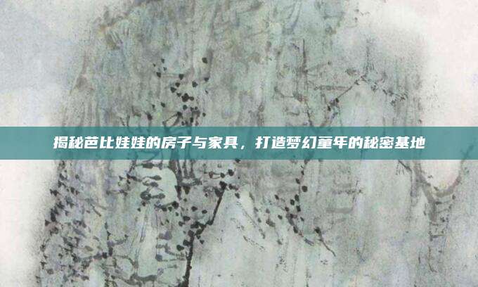 揭秘芭比娃娃的房子與家具,，打造夢幻童年的秘密基地