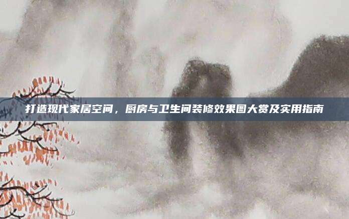打造現(xiàn)代家居空間,，廚房與衛(wèi)生間裝修效果圖大賞及實(shí)用指南