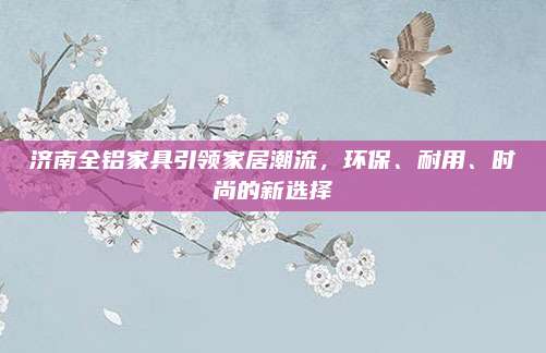 濟(jì)南全鋁家具引領(lǐng)家居潮流,，環(huán)保、耐用,、時(shí)尚的新選擇