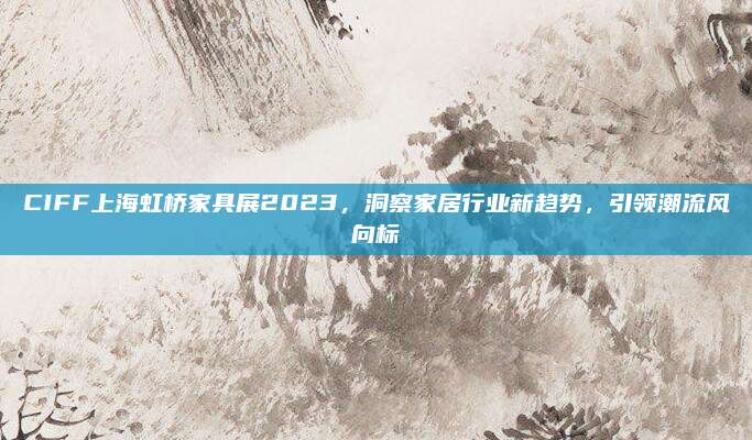 CIFF上海虹橋家具展2023,，洞察家居行業(yè)新趨勢(shì)，引領(lǐng)潮流風(fēng)向標(biāo)