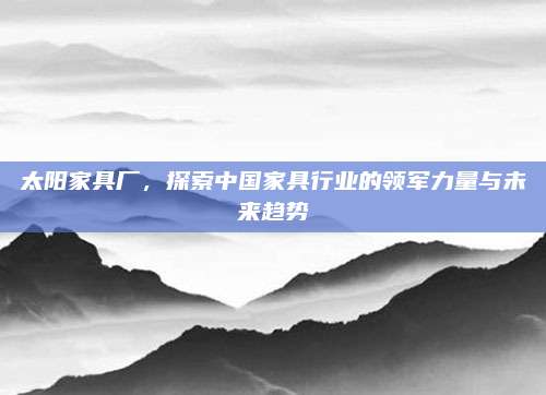 太陽(yáng)家具廠,，探索中國(guó)家具行業(yè)的領(lǐng)軍力量與未來(lái)趨勢(shì)