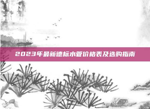 2023年最新德標(biāo)水管價(jià)格表及選購(gòu)指南