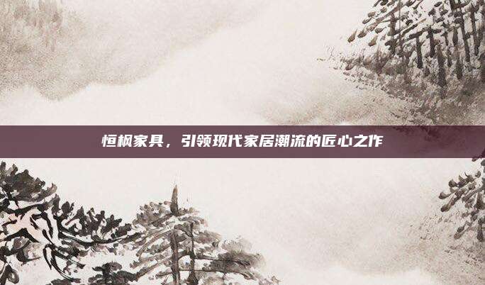 恒楓家具,，引領(lǐng)現(xiàn)代家居潮流的匠心之作