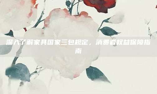深入了解家具國家三包規(guī)定,，消費(fèi)者權(quán)益保障指南