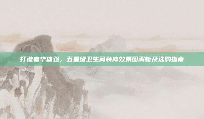 打造奢華體驗(yàn)，五星級衛(wèi)生間裝修效果圖解析及選購指南