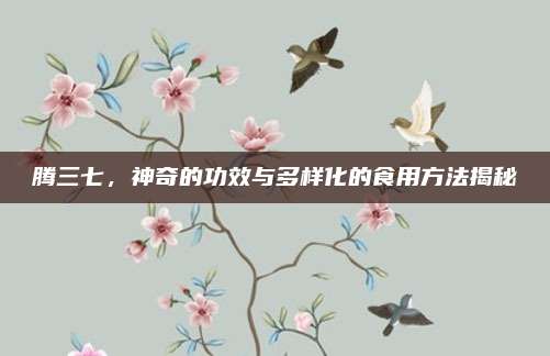 騰三七,，神奇的功效與多樣化的食用方法揭秘